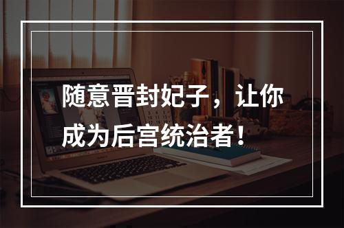 随意晋封妃子，让你成为后宫统治者！