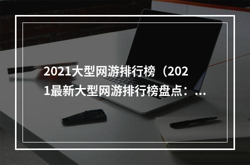 2021大型网游排行榜（2021最新大型网游排行榜盘点：让你轻松选择畅玩的游戏！）