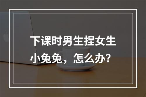 下课时男生捏女生小兔兔，怎么办？