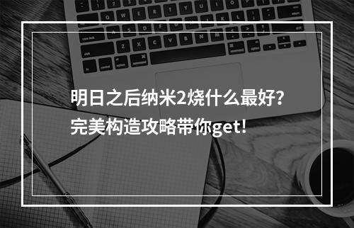 明日之后纳米2烧什么最好？完美构造攻略带你get!