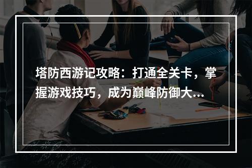 塔防西游记攻略：打通全关卡，掌握游戏技巧，成为巅峰防御大师！