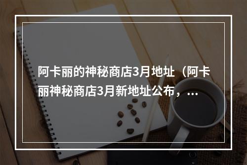 阿卡丽的神秘商店3月地址（阿卡丽神秘商店3月新地址公布，限时限量珍宝等你来抢！）