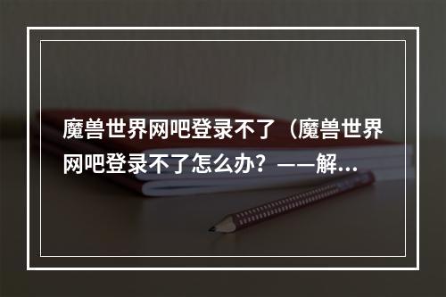 魔兽世界网吧登录不了（魔兽世界网吧登录不了怎么办？——解决方法一网打尽！）