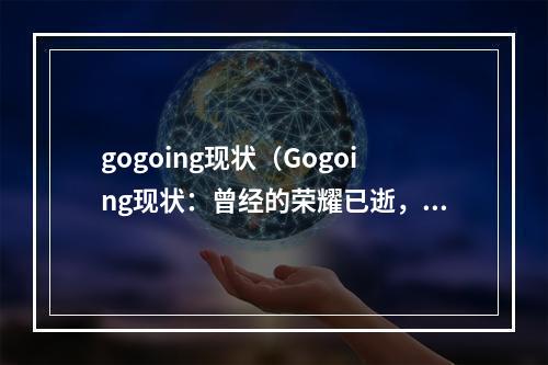 gogoing现状（Gogoing现状：曾经的荣耀已逝，未来的路该何去何从？）