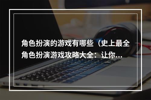 角色扮演的游戏有哪些（史上最全角色扮演游戏攻略大全：让你玩转神话世界）