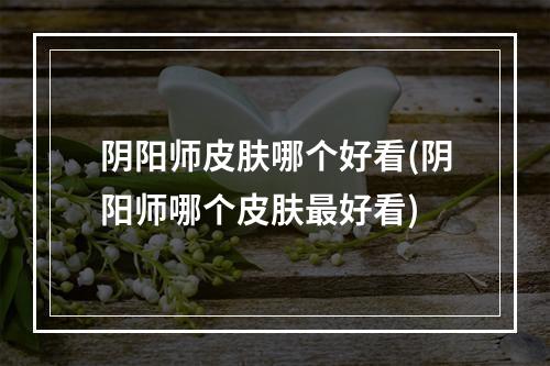 阴阳师皮肤哪个好看(阴阳师哪个皮肤最好看)