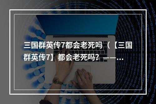 三国群英传7都会老死吗（【三国群英传7】都会老死吗？——解读传统模式与历史模式）