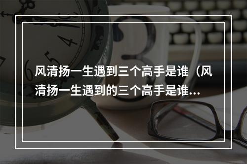 风清扬一生遇到三个高手是谁（风清扬一生遇到的三个高手是谁）