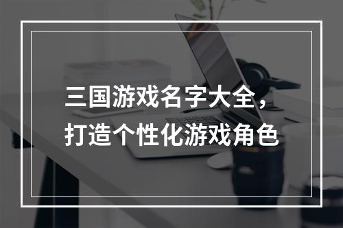 三国游戏名字大全，打造个性化游戏角色