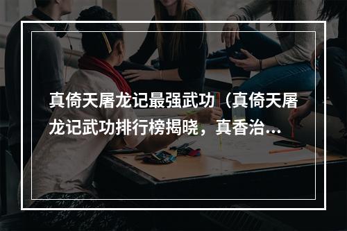 真倚天屠龙记最强武功（真倚天屠龙记武功排行榜揭晓，真香治病名列第一！）