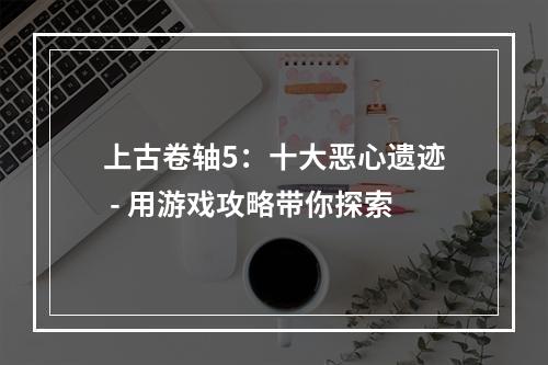 上古卷轴5：十大恶心遗迹 - 用游戏攻略带你探索