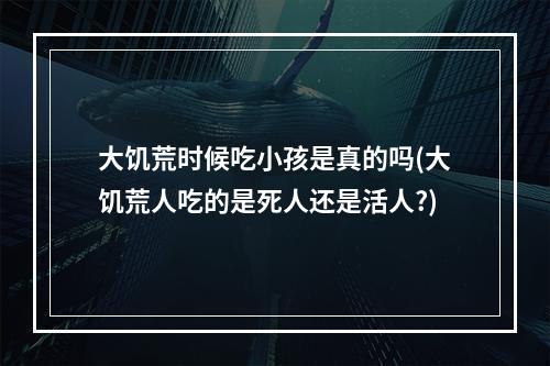 大饥荒时候吃小孩是真的吗(大饥荒人吃的是死人还是活人?)