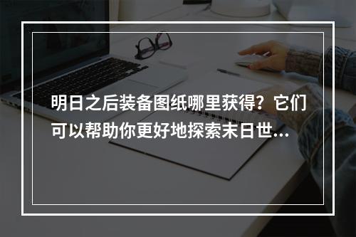 明日之后装备图纸哪里获得？它们可以帮助你更好地探索末日世界