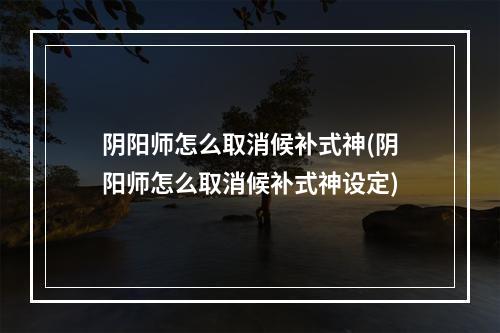 阴阳师怎么取消候补式神(阴阳师怎么取消候补式神设定)