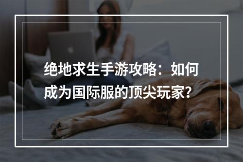 绝地求生手游攻略：如何成为国际服的顶尖玩家？