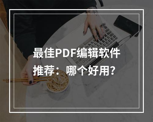 最佳PDF编辑软件推荐：哪个好用？