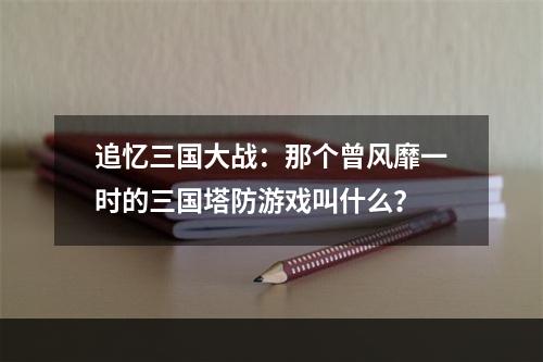 追忆三国大战：那个曾风靡一时的三国塔防游戏叫什么？