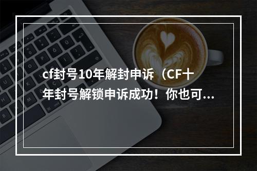 cf封号10年解封申诉（CF十年封号解锁申诉成功！你也可试试以下的方法！）