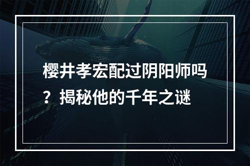 樱井孝宏配过阴阳师吗？揭秘他的千年之谜