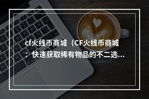 cf火线币商城（CF火线币商城：快速获取稀有物品的不二选择！）