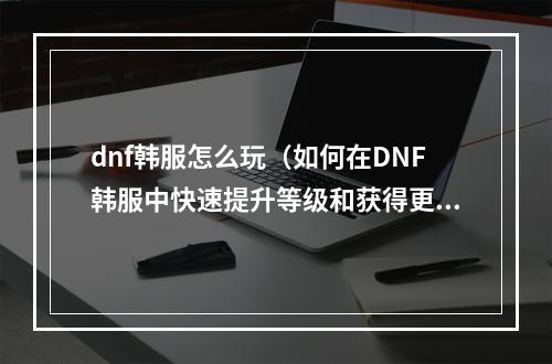 dnf韩服怎么玩（如何在DNF韩服中快速提升等级和获得更多财富？）