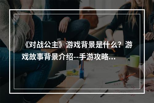 《对战公主》游戏背景是什么？游戏故事背景介绍--手游攻略网