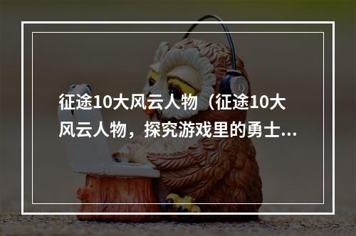 征途10大风云人物（征途10大风云人物，探究游戏里的勇士）