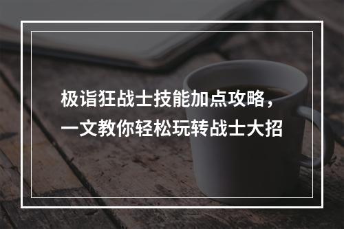 极诣狂战士技能加点攻略，一文教你轻松玩转战士大招