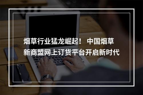 烟草行业猛龙崛起！ 中国烟草新商盟网上订货平台开启新时代