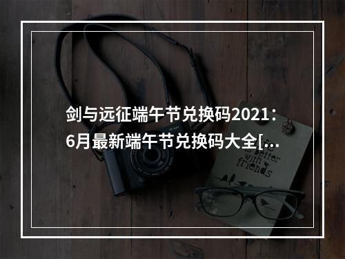 剑与远征端午节兑换码2021：6月最新端午节兑换码大全[多图]--手游攻略网