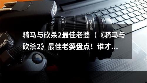 骑马与砍杀2最佳老婆（《骑马与砍杀2》最佳老婆盘点！谁才是最适合你的伴侣呢？）