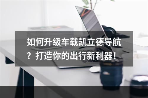 如何升级车载凯立德导航？打造你的出行新利器！