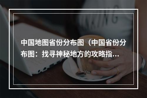 中国地图省份分布图（中国省份分布图：找寻神秘地方的攻略指南）