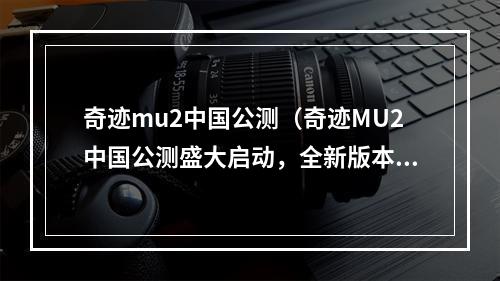 奇迹mu2中国公测（奇迹MU2中国公测盛大启动，全新版本重磅上线！）