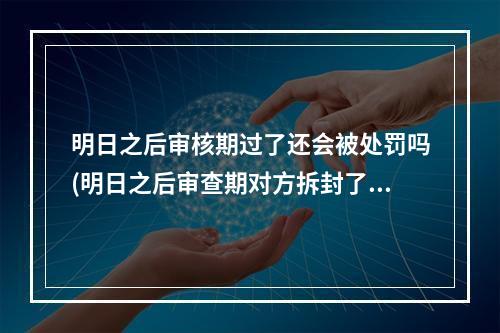 明日之后审核期过了还会被处罚吗(明日之后审查期对方拆封了还会收回吗)