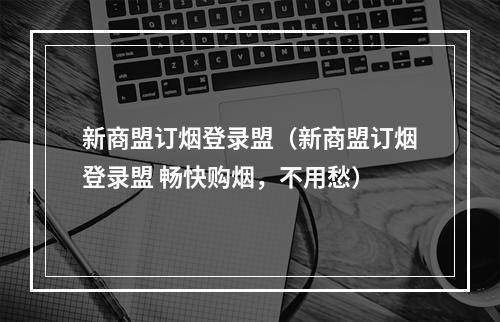 新商盟订烟登录盟（新商盟订烟登录盟 畅快购烟，不用愁）