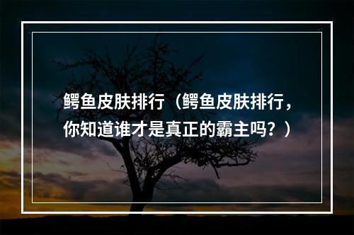 鳄鱼皮肤排行（鳄鱼皮肤排行，你知道谁才是真正的霸主吗？）