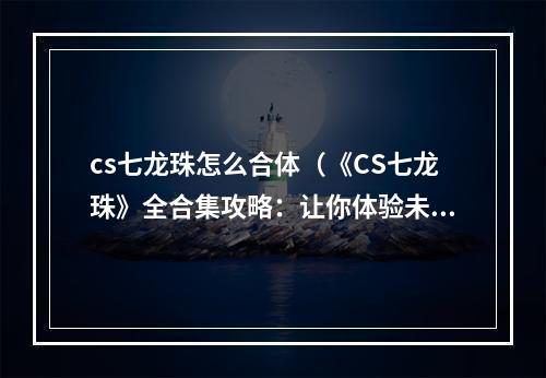 cs七龙珠怎么合体（《CS七龙珠》全合集攻略：让你体验未曾体验过的乐趣！）