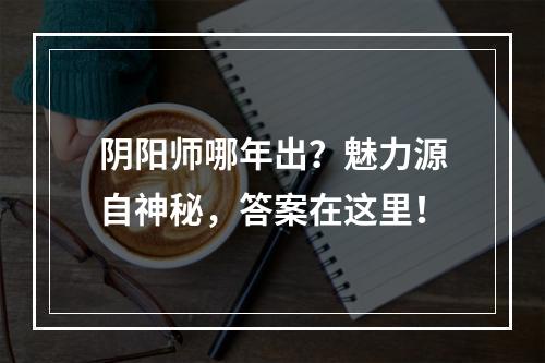 阴阳师哪年出？魅力源自神秘，答案在这里！