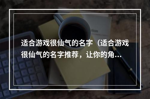 适合游戏很仙气的名字（适合游戏很仙气的名字推荐，让你的角色更加出彩！）