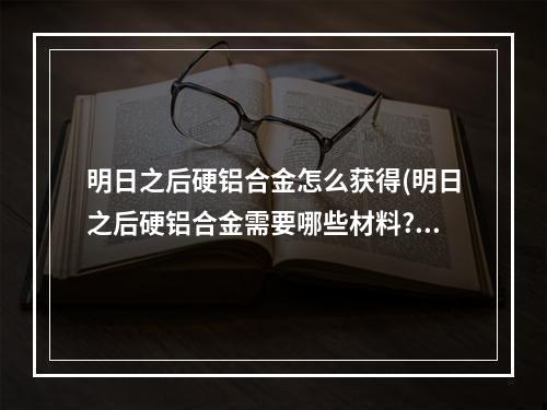 明日之后硬铝合金怎么获得(明日之后硬铝合金需要哪些材料?)