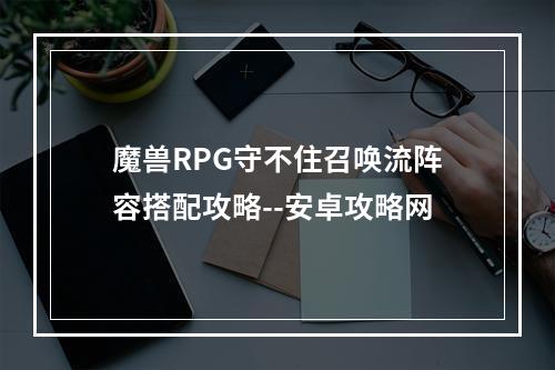 魔兽RPG守不住召唤流阵容搭配攻略--安卓攻略网