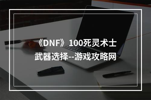 《DNF》100死灵术士武器选择--游戏攻略网