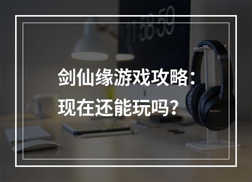 剑仙缘游戏攻略：现在还能玩吗？