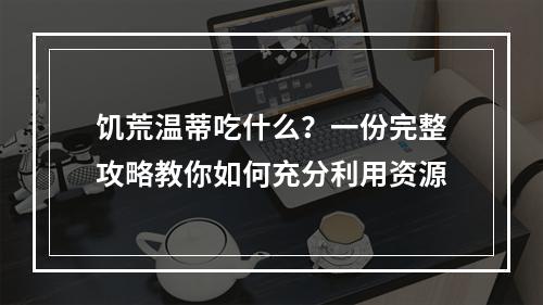 饥荒温蒂吃什么？一份完整攻略教你如何充分利用资源