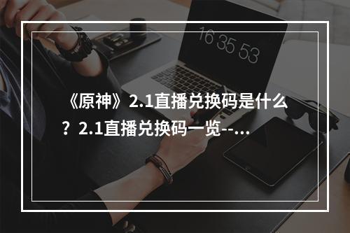 《原神》2.1直播兑换码是什么？2.1直播兑换码一览--手游攻略网