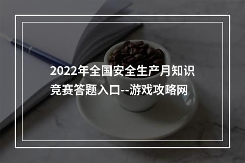 2022年全国安全生产月知识竞赛答题入口--游戏攻略网