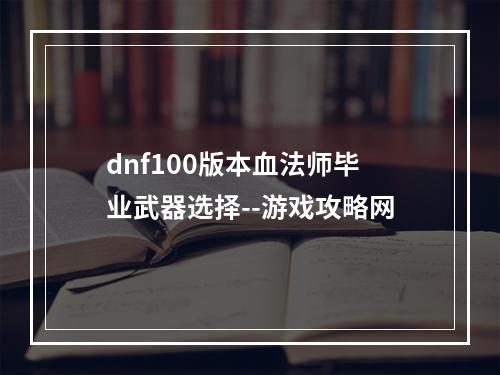 dnf100版本血法师毕业武器选择--游戏攻略网