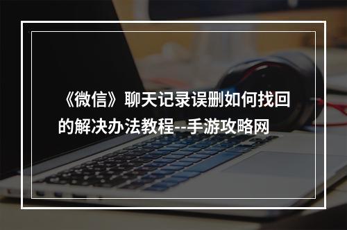 《微信》聊天记录误删如何找回的解决办法教程--手游攻略网