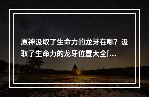 原神汲取了生命力的龙牙在哪？汲取了生命力的龙牙位置大全[多图]--游戏攻略网